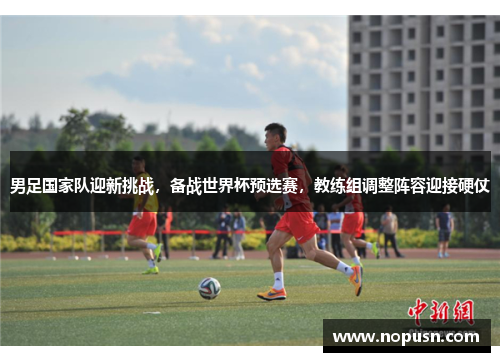 男足国家队迎新挑战，备战世界杯预选赛，教练组调整阵容迎接硬仗