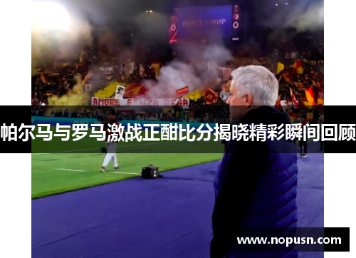 帕尔马与罗马激战正酣比分揭晓精彩瞬间回顾